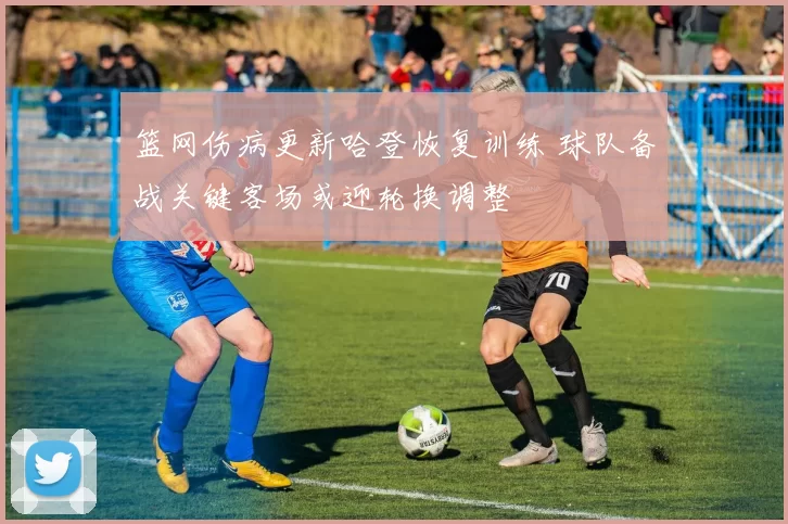 篮网伤病更新哈登恢复训练 球队备战关键客场或迎轮换调整