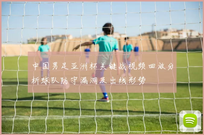 中国男足亚洲杯关键战视频回放分析球队防守漏洞及出线形势