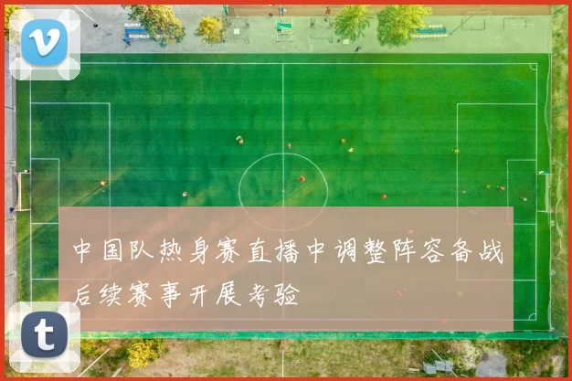 中国队热身赛直播中调整阵容备战后续赛事开展考验