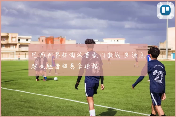 巴西世界杯淘汰赛豪门激战 多场点球决胜晋级悬念迭起