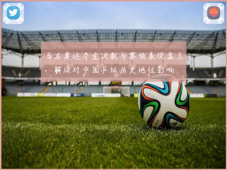 马龙奥运夺金次数与赛场表现盘点，解读对中国乒坛历史地位影响