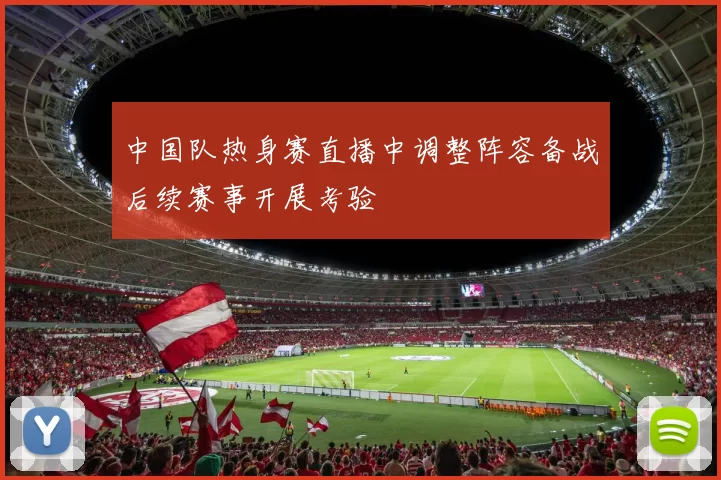 中国队热身赛直播中调整阵容备战后续赛事开展考验