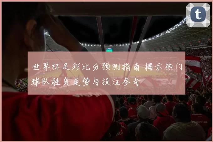 世界杯足彩比分预测指南 揭示热门球队胜负走势与投注参考