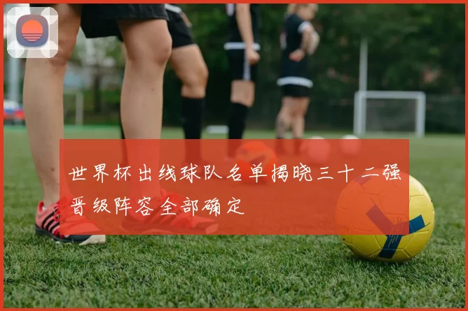 世界杯出线球队名单揭晓三十二强晋级阵容全部确定