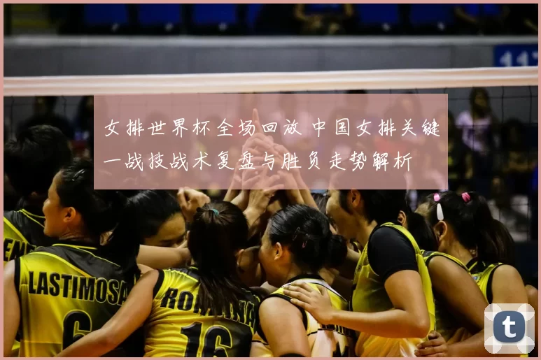 女排世界杯全场回放 中国女排关键一战技战术复盘与胜负走势解析