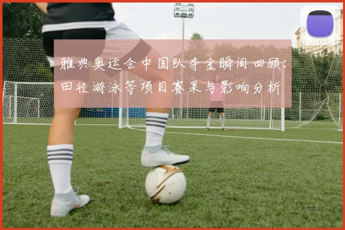 雅典奥运会中国队夺金瞬间回顾:田径游泳等项目赛果与影响分析
