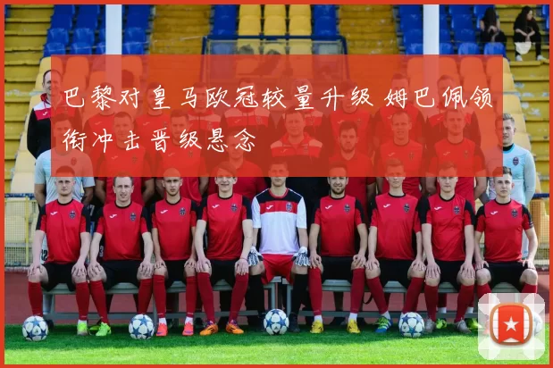 巴黎对皇马欧冠较量升级 姆巴佩领衔冲击晋级悬念