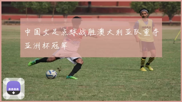 中国女足点球战胜澳大利亚队重夺亚洲杯冠军