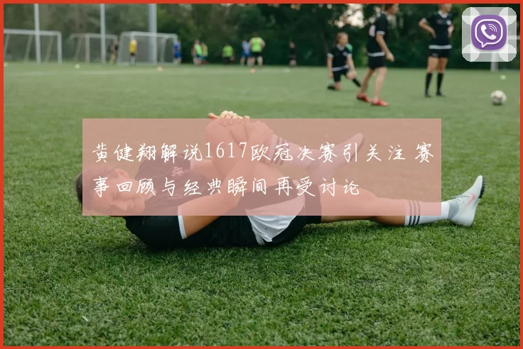 黄健翔解说1617欧冠决赛引关注 赛事回顾与经典瞬间再受讨论