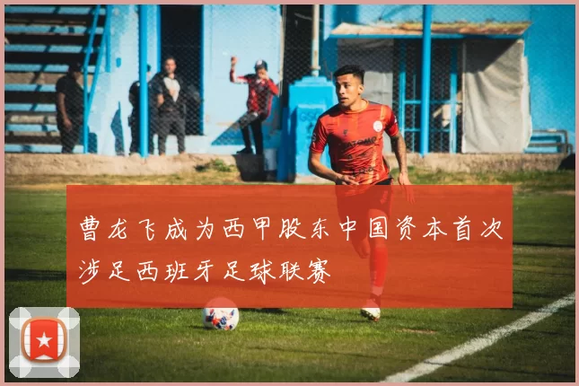 曹龙飞成为西甲股东中国资本首次涉足西班牙足球联赛