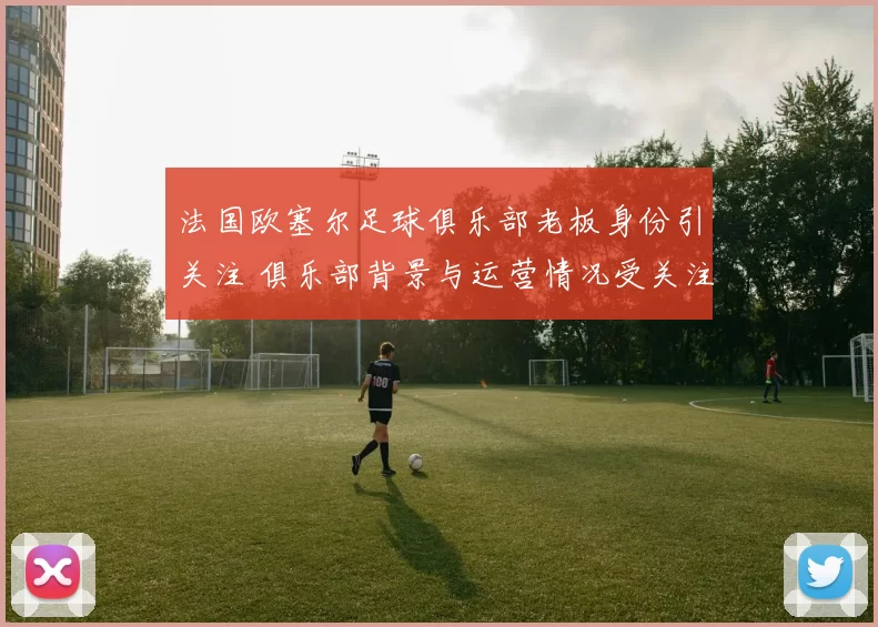 法国欧塞尔足球俱乐部老板身份引关注 俱乐部背景与运营情况受关注