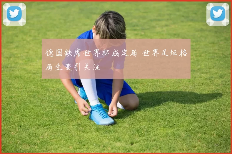 德国缺席世界杯成定局 世界足坛格局生变引关注