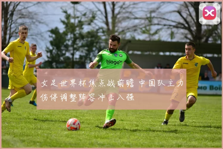 女足世界杯焦点战前瞻 中国队主力伤停调整阵容冲击八强