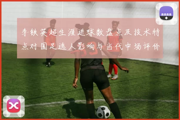 李铁英超生涯进球数盘点及技术特点对国足选人影响与当代中场评价比较