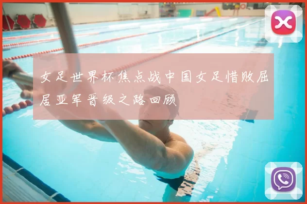 女足世界杯焦点战中国女足惜败屈居亚军晋级之路回顾