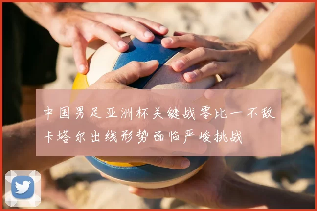 中国男足亚洲杯关键战零比一不敌卡塔尔出线形势面临严峻挑战