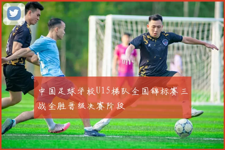 中国足球学校U15梯队全国锦标赛三战全胜晋级决赛阶段