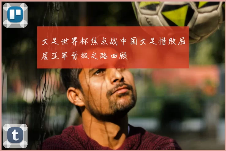 女足世界杯焦点战中国女足惜败屈居亚军晋级之路回顾