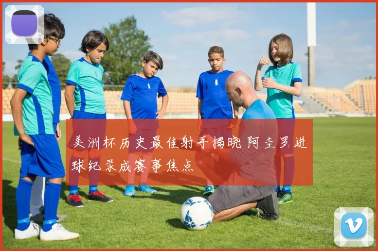 美洲杯历史最佳射手揭晓 阿圭罗进球纪录成赛事焦点