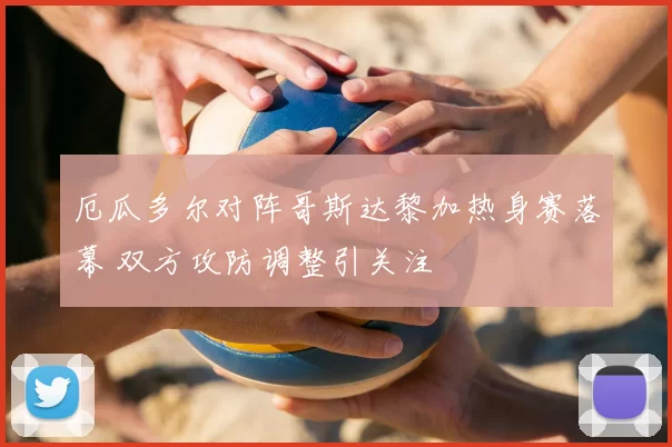 厄瓜多尔对阵哥斯达黎加热身赛落幕 双方攻防调整引关注