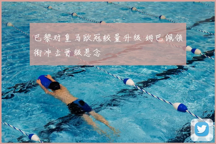 巴黎对皇马欧冠较量升级 姆巴佩领衔冲击晋级悬念