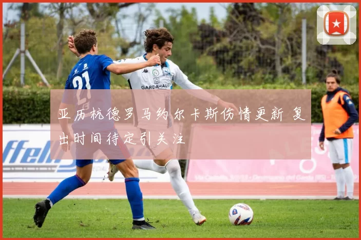亚历杭德罗马约尔卡斯伤情更新 复出时间待定引关注