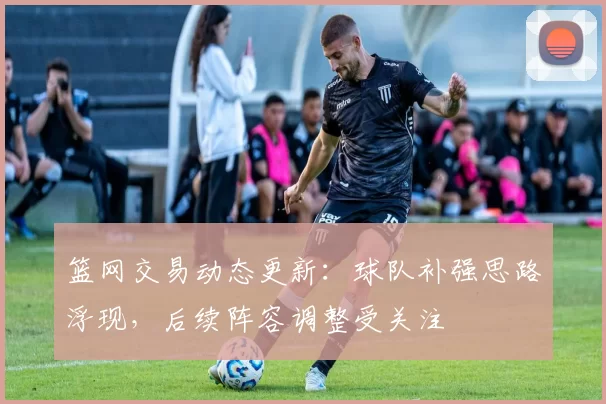 篮网交易动态更新：球队补强思路浮现，后续阵容调整受关注