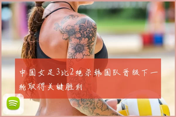 中国女足3比2绝杀韩国队晋级下一轮取得关键胜利