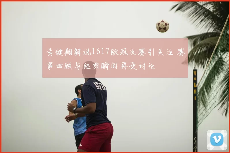 黄健翔解说1617欧冠决赛引关注 赛事回顾与经典瞬间再受讨论