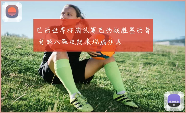 巴西世界杯淘汰赛巴西战胜墨西哥 晋级八强攻防表现成焦点