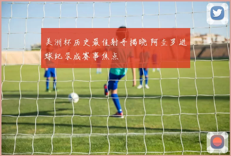 美洲杯历史最佳射手揭晓 阿圭罗进球纪录成赛事焦点