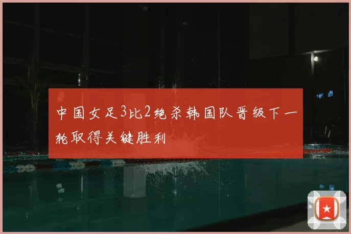 中国女足3比2绝杀韩国队晋级下一轮取得关键胜利