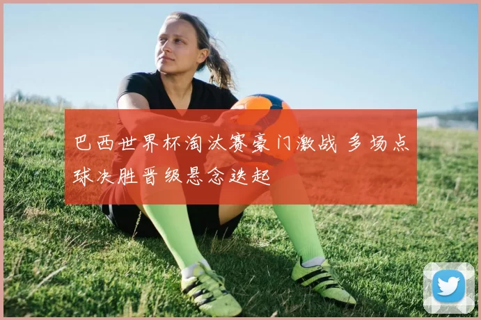 巴西世界杯淘汰赛豪门激战 多场点球决胜晋级悬念迭起