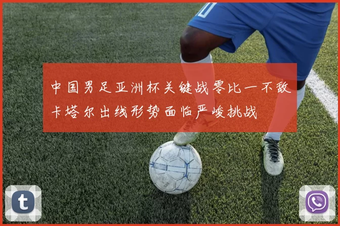 中国男足亚洲杯关键战零比一不敌卡塔尔出线形势面临严峻挑战