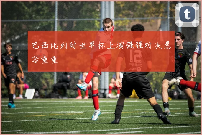 巴西比利时世界杯上演强强对决悬念重重
