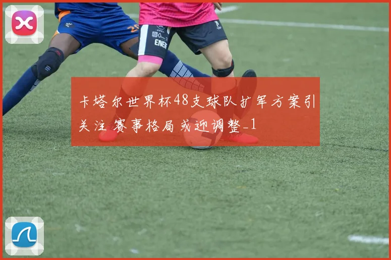 卡塔尔世界杯48支球队扩军方案引关注 赛事格局或迎调整_1