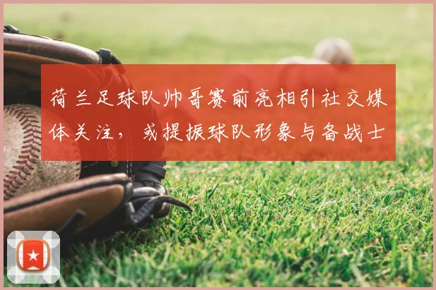 荷兰足球队帅哥赛前亮相引社交媒体关注，或提振球队形象与备战士气
