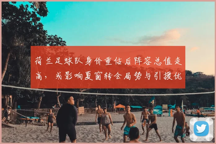 荷兰足球队身价重估后阵容总值走高，或影响夏窗转会局势与引援优先级